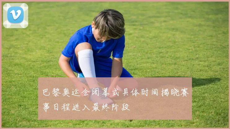 巴黎奥运会闭幕式具体时间揭晓赛事日程进入最终阶段