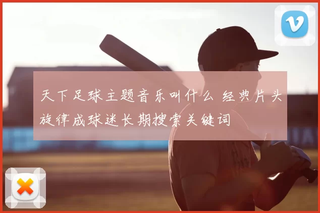 天下足球主题音乐叫什么 经典片头旋律成球迷长期搜索关键词