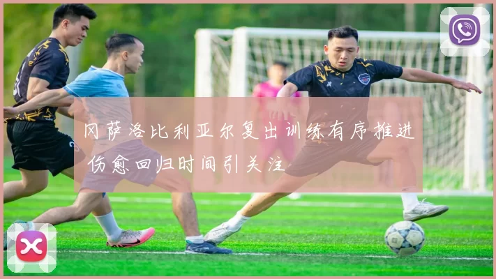 冈萨洛比利亚尔复出训练有序推进 伤愈回归时间引关注