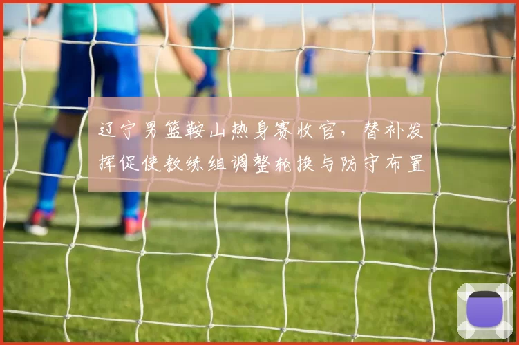 辽宁男篮鞍山热身赛收官，替补发挥促使教练组调整轮换与防守布置