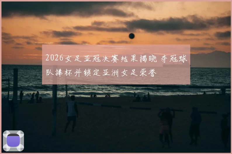2026女足亚冠决赛结果揭晓 夺冠球队捧杯并锁定亚洲女足荣誉