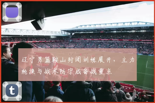 辽宁男篮鞍山封闭训练展开,主力轮换与战术防守成备战重点