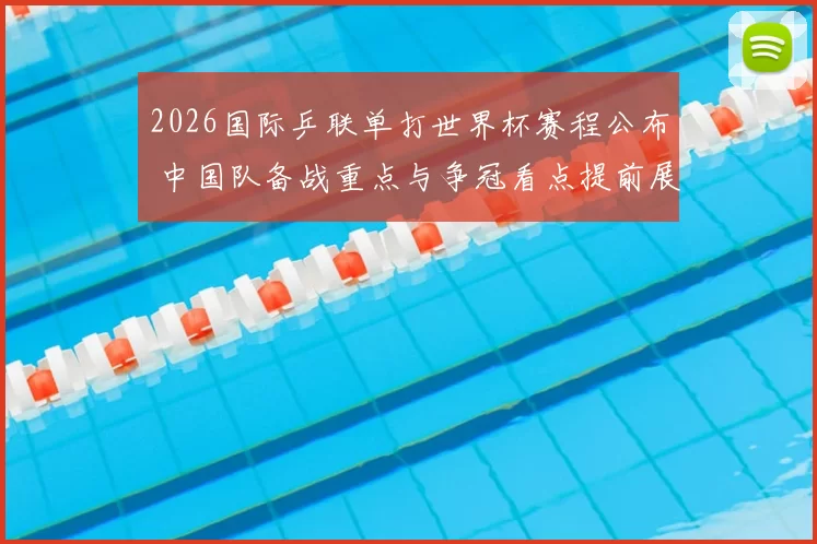2026国际乒联单打世界杯赛程公布 中国队备战重点与争冠看点提前展开