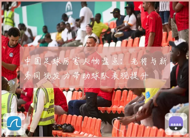 中国足球厉害人物盘点：老将与新秀同场发力带动球队表现提升
