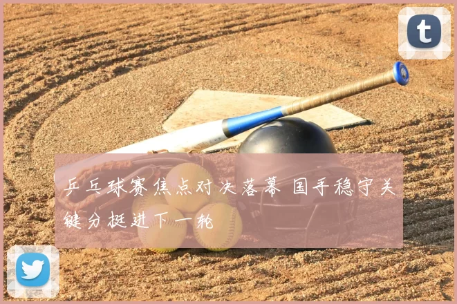 乒乓球赛焦点对决落幕 国手稳守关键分挺进下一轮