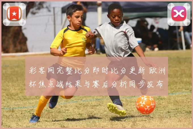 彩客网完整比分即时比分更新 欧洲杯焦点战结果与赛后分析同步发布