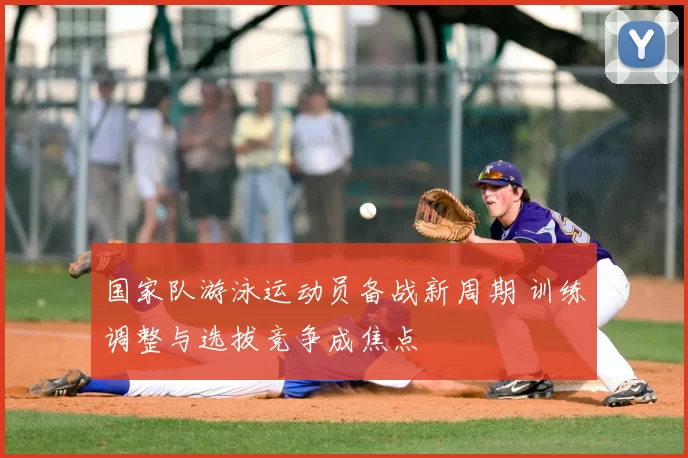 国家队游泳运动员备战新周期 训练调整与选拔竞争成焦点