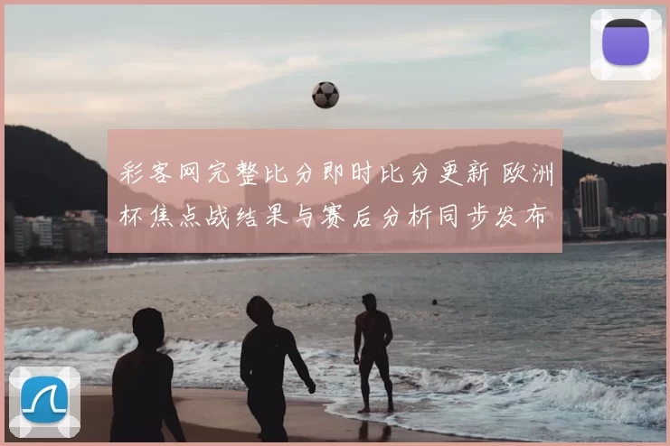 彩客网完整比分即时比分更新 欧洲杯焦点战结果与赛后分析同步发布