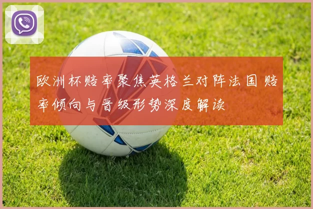 欧洲杯赔率聚焦英格兰对阵法国 赔率倾向与晋级形势深度解读