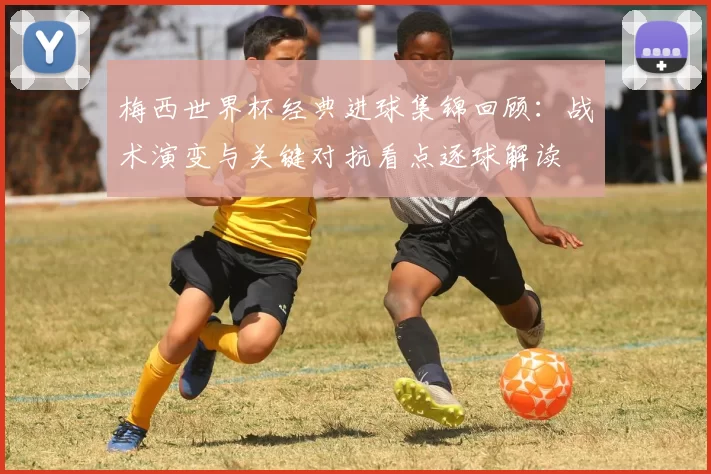 梅西世界杯经典进球集锦回顾：战术演变与关键对抗看点逐球解读