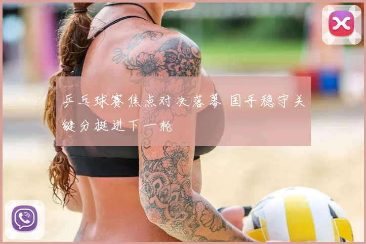 乒乓球赛焦点对决落幕 国手稳守关键分挺进下一轮