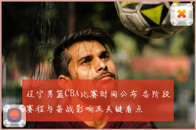 辽宁男篮CBA比赛时间公布 各阶段赛程与备战影响及关键看点