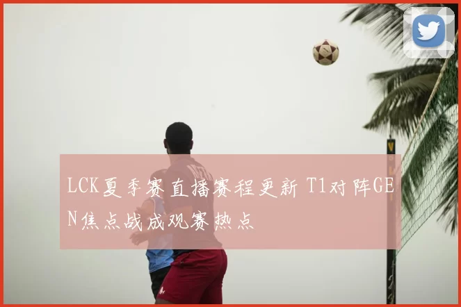LCK夏季赛直播赛程更新 T1对阵GEN焦点战成观赛热点