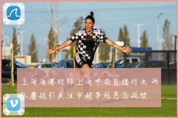 上海海港对阵上海申花直播对决 两队鏖战引关注中超争冠悬念延续