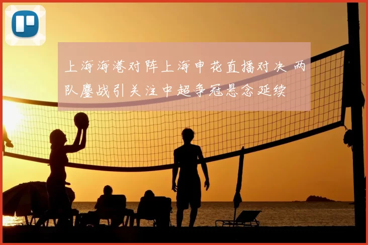 上海海港对阵上海申花直播对决 两队鏖战引关注中超争冠悬念延续