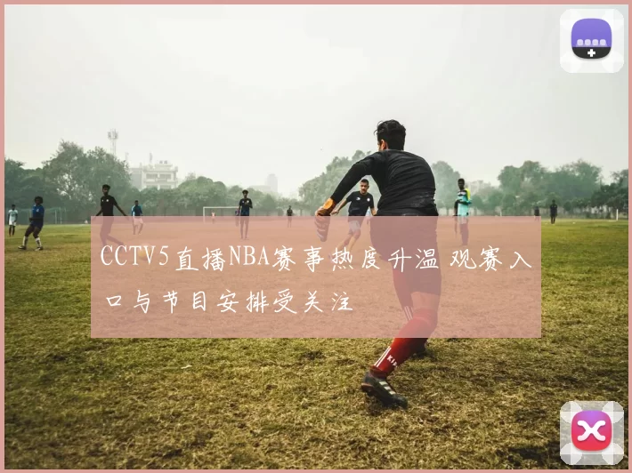 CCTV5直播NBA赛事热度升温 观赛入口与节目安排受关注