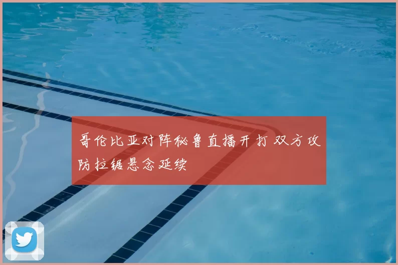 哥伦比亚对阵秘鲁直播开打 双方攻防拉锯悬念延续