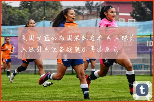 美国女篮公布国家队名单 白人球员入选引关注备战奥运再添看点