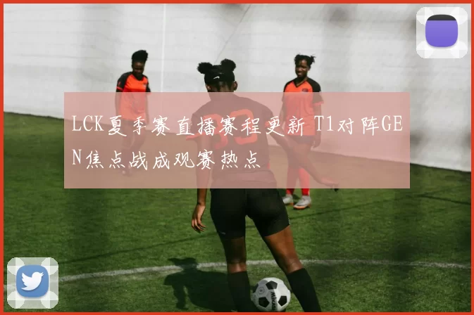 LCK夏季赛直播赛程更新 T1对阵GEN焦点战成观赛热点