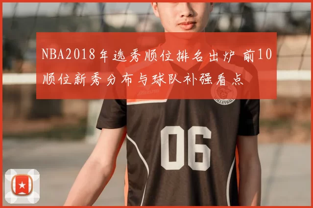 NBA2018年选秀顺位排名出炉 前10顺位新秀分布与球队补强看点