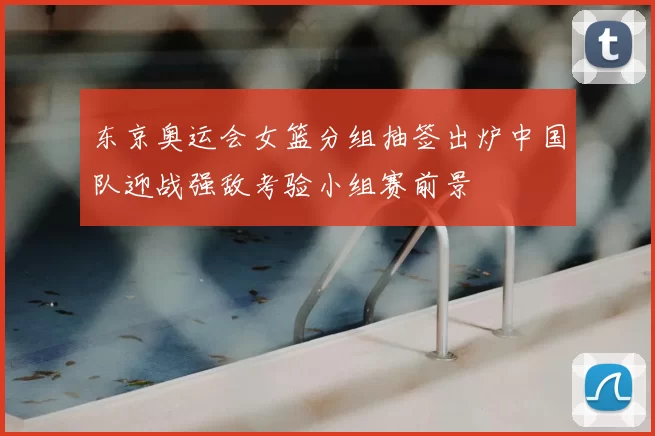 东京奥运会女篮分组抽签出炉中国队迎战强敌考验小组赛前景