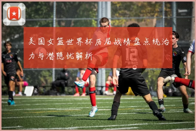 美国女篮世界杯历届战绩盘点统治力与潜隐忧解析