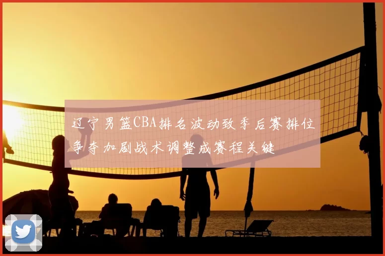 辽宁男篮CBA排名波动致季后赛排位争夺加剧战术调整成赛程关键