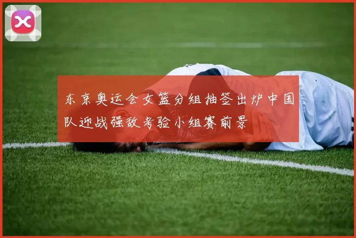 东京奥运会女篮分组抽签出炉中国队迎战强敌考验小组赛前景