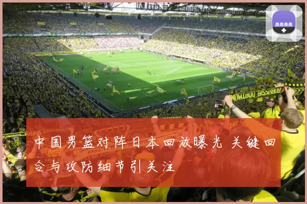 中国男篮对阵日本回放曝光 关键回合与攻防细节引关注