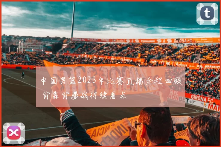 中国男篮2023年比赛直播全程回顾 背靠背鏖战待续看点