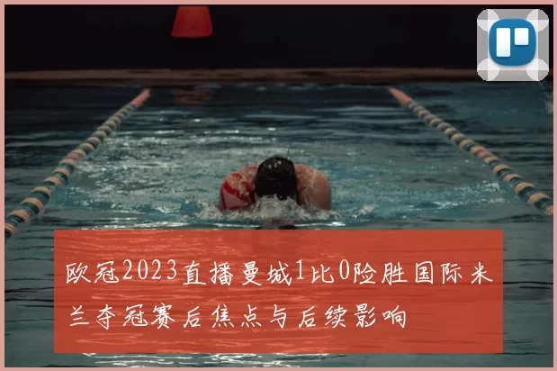 欧冠2023直播曼城1比0险胜国际米兰夺冠赛后焦点与后续影响