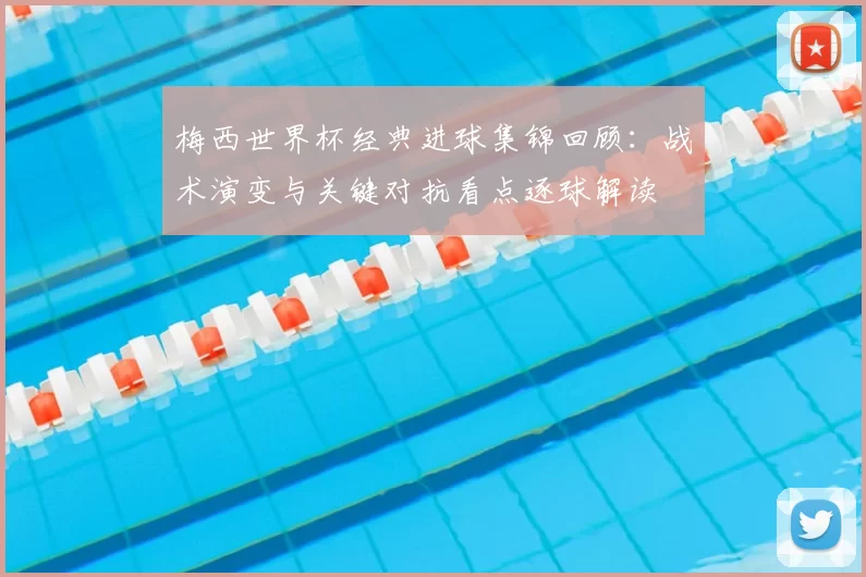 梅西世界杯经典进球集锦回顾:战术演变与关键对抗看点逐球解读