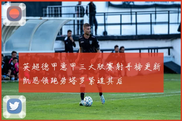 英超德甲意甲三大联赛射手榜更新凯恩领跑劳塔罗紧追其后