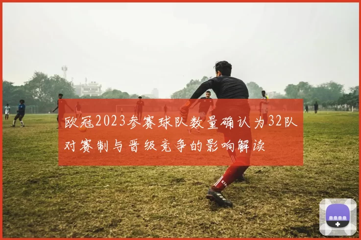 欧冠2023参赛球队数量确认为32队对赛制与晋级竞争的影响解读