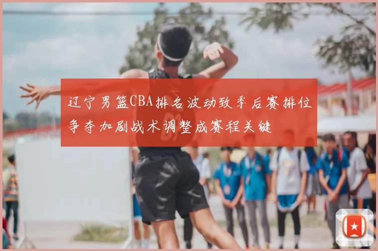 辽宁男篮CBA排名波动致季后赛排位争夺加剧战术调整成赛程关键