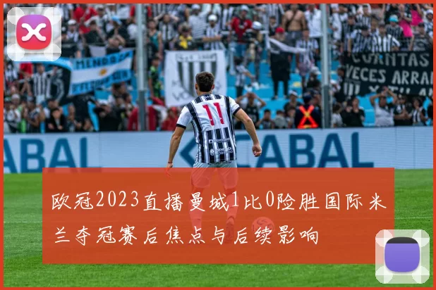 欧冠2023直播曼城1比0险胜国际米兰夺冠赛后焦点与后续影响