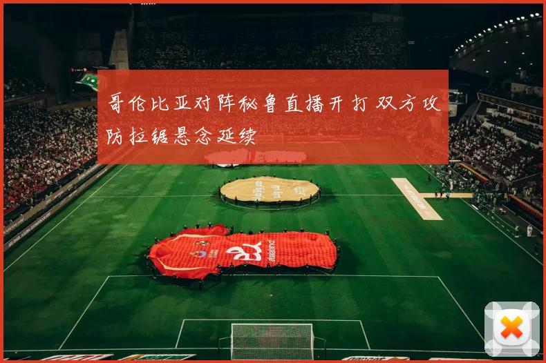 哥伦比亚对阵秘鲁直播开打 双方攻防拉锯悬念延续
