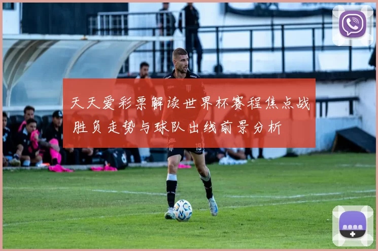 天天爱彩票解读世界杯赛程焦点战 胜负走势与球队出线前景分析
