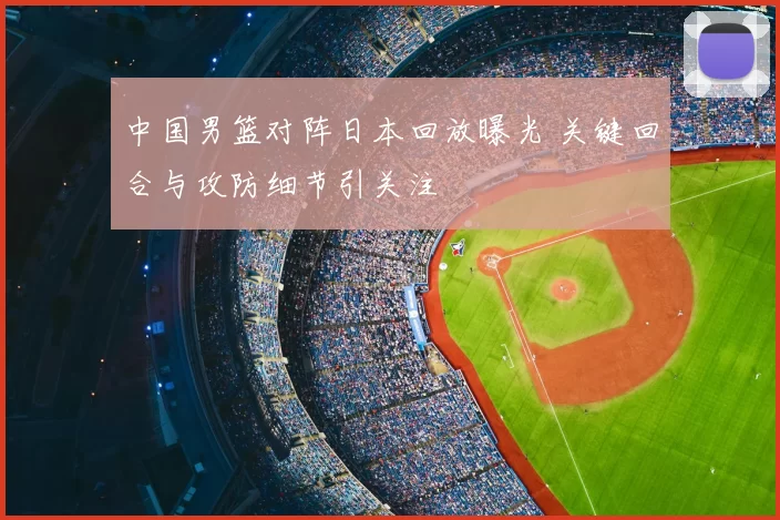 中国男篮对阵日本回放曝光 关键回合与攻防细节引关注