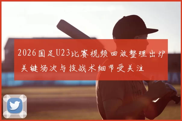 2026国足U23比赛视频回放整理出炉 关键场次与技战术细节受关注