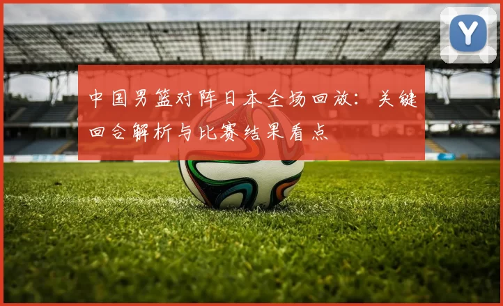 中国男篮对阵日本全场回放：关键回合解析与比赛结果看点