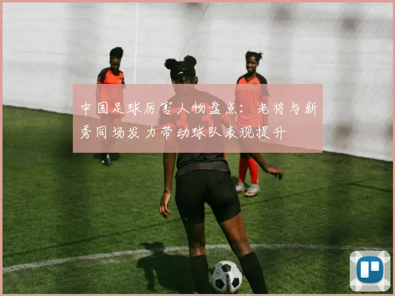 中国足球厉害人物盘点：老将与新秀同场发力带动球队表现提升