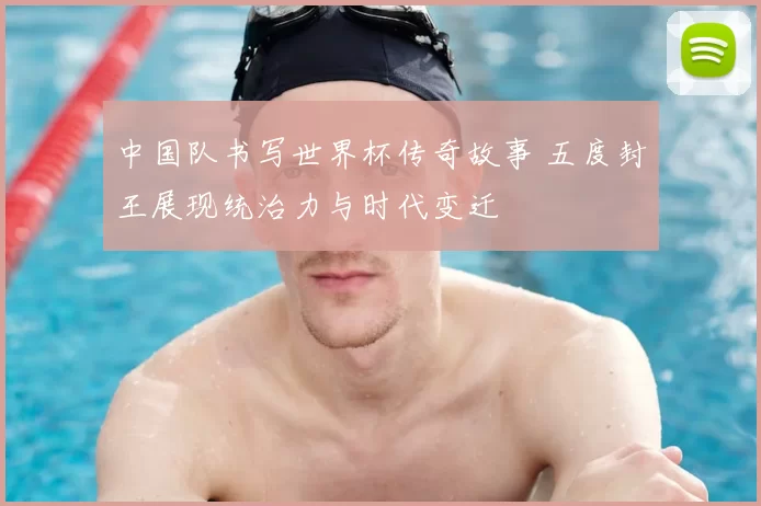 中国队书写世界杯传奇故事 五度封王展现统治力与时代变迁