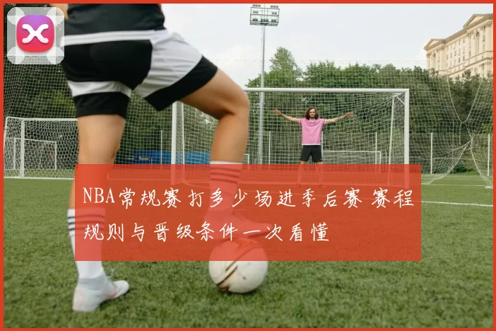 NBA常规赛打多少场进季后赛 赛程规则与晋级条件一次看懂