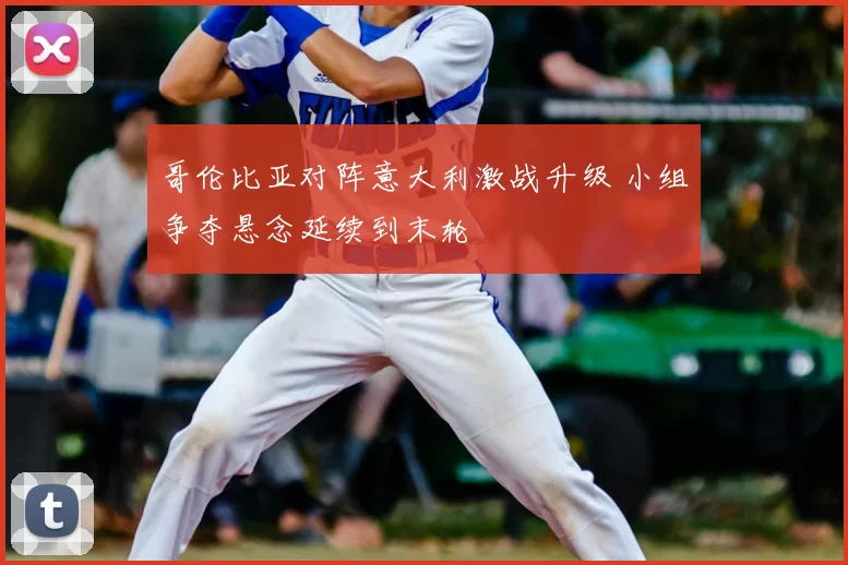 哥伦比亚对阵意大利激战升级 小组争夺悬念延续到末轮