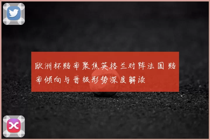 欧洲杯赔率聚焦英格兰对阵法国 赔率倾向与晋级形势深度解读